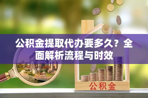 莱阳公积金提取代办要多久？全面解析流程与时效