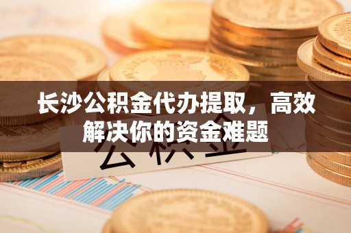 莱阳长沙公积金代办提取，高效解决你的资金难题