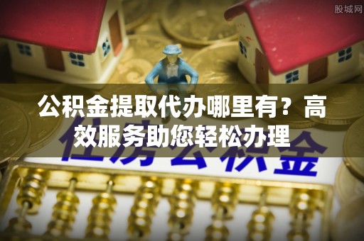 莱阳公积金提取代办哪里有？高效服务助您轻松办理